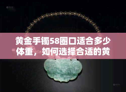 黄金手镯58圈口适合多少体重，如何选择合适的黄金手镯？——以58圈口为例，适合多大体重的人佩戴？