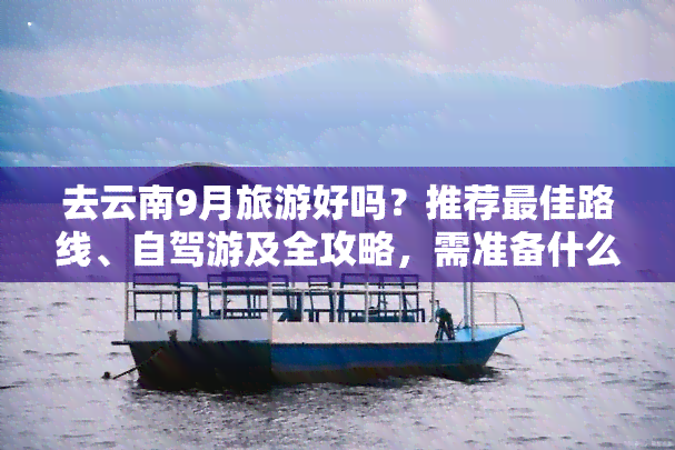 去云南9月旅游好吗？推荐更佳路线、自驾游及全攻略，需准备什么？