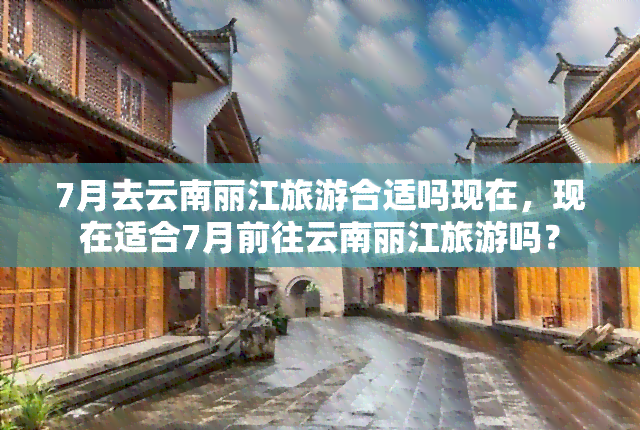 7月去云南丽江旅游合适吗现在，现在适合7月前往云南丽江旅游吗？