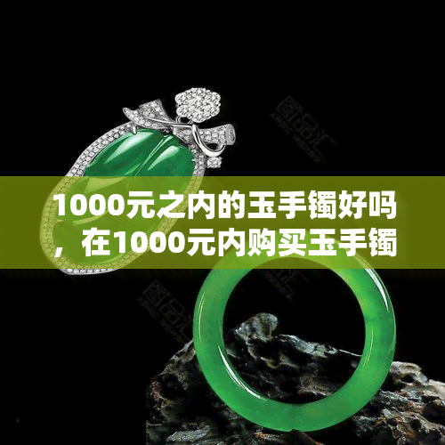 1000元之内的玉手镯好吗，在1000元内购买玉手镯是否值得？