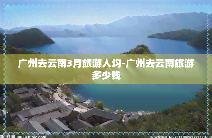 广州去云南3月旅游人均-广州去云南旅游多少钱