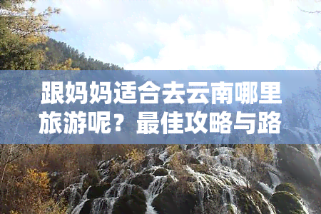 跟妈妈适合去云南哪里旅游呢？更佳攻略与路线推荐