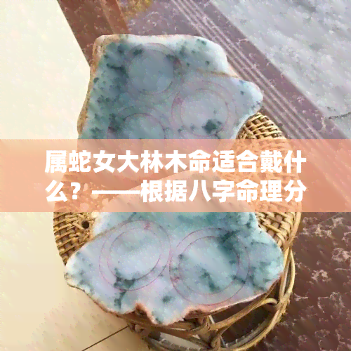 属蛇女大林木命适合戴什么？——根据八字命理分析，属蛇女性佩戴绿幽灵、翡翠等可以招财；适合从事与水有关的工作，如水利、游泳等。此外，建议穿着黑色或深蓝色服装，并佩戴蓝宝石水晶来提升运势。