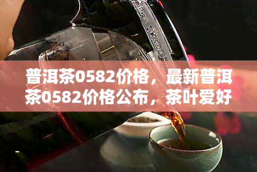 普洱茶0582价格，最新普洱茶0582价格公布，茶叶爱好者必看！