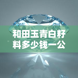 和田玉青白籽料多少钱一公斤，询问和田玉青白籽料价格，一公斤需要多少？