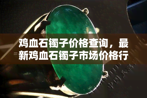 鸡血石镯子价格查询，最新鸡血石镯子市场价格行情，一键查询！