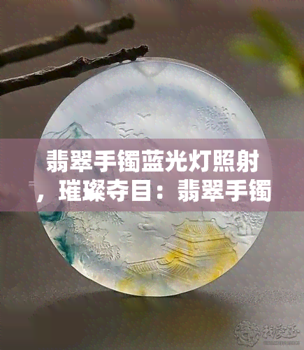 翡翠手镯蓝光灯照射，璀璨夺目：翡翠手镯在蓝光灯下的美丽展现