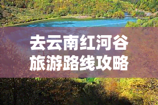 去云南红河谷旅游路线攻略：全攻略、一日游、自驾游，一网打尽！