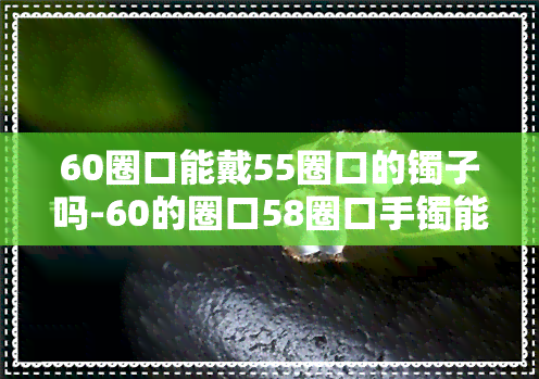 60圈口能戴55圈口的镯子吗-60的圈口58圈口手镯能戴吗