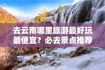 去云南哪里旅游更好玩更便宜？必去景点推荐！