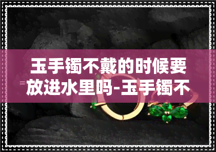 玉手镯不戴的时候要放进水里吗-玉手镯不戴的时候要放进水里吗为什么