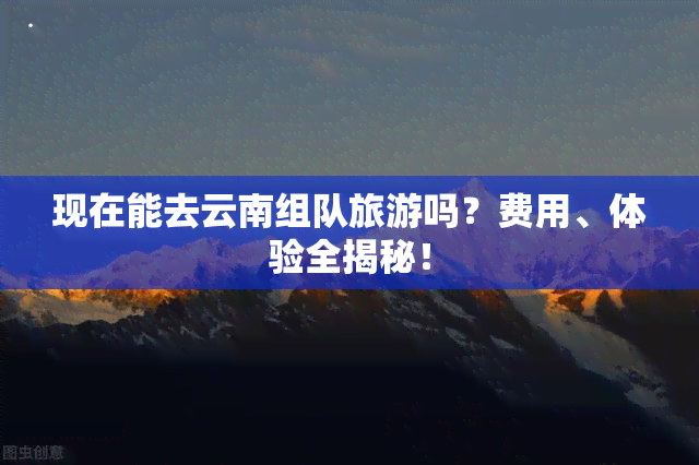 现在能去云南组队旅游吗？费用、体验全揭秘！