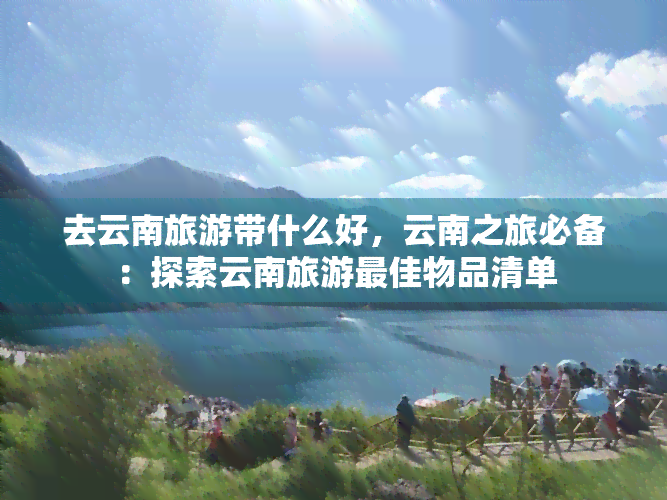 去云南旅游带什么好，云南之旅必备：探索云南旅游更佳物品清单