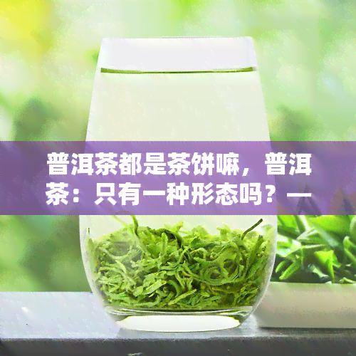 普洱茶都是茶饼嘛，普洱茶：只有一种形态吗？——茶饼的全貌解析