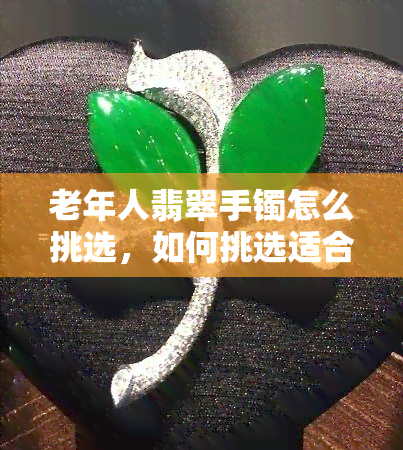 老年人翡翠手镯怎么挑选，如何挑选适合老年人的翡翠手镯？