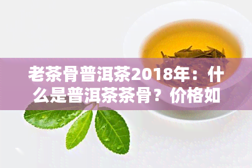 老茶骨普洱茶2018年：什么是普洱茶茶骨？价格如何？古茶与老古的区别在哪里？