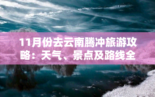 11月份去云南腾冲旅游攻略：天气、景点及路线全指南