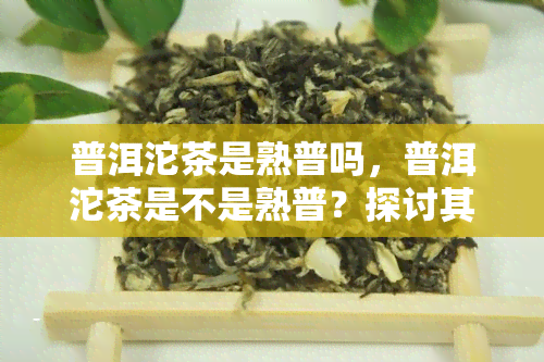 普洱沱茶是熟普吗，普洱沱茶是不是熟普？探讨其特点和分类