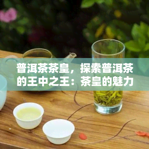 普洱茶茶皇，探索普洱茶的王中之王：茶皇的魅力与独特之处