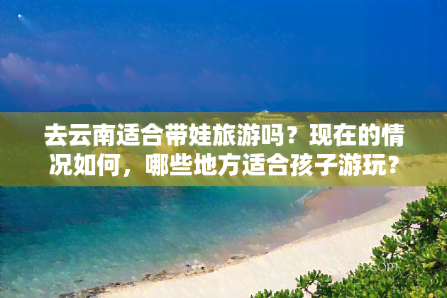 去云南适合带娃旅游吗？现在的情况如何，哪些地方适合孩子游玩？