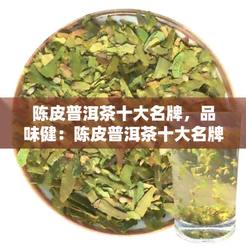 陈皮普洱茶十大名牌，品味健：陈皮普洱茶十大名牌推荐