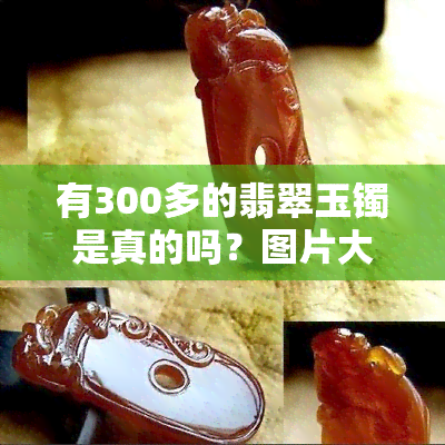 有300多的翡翠玉镯是真的吗？图片大全、欣赏与视频，300块能否买到真货？