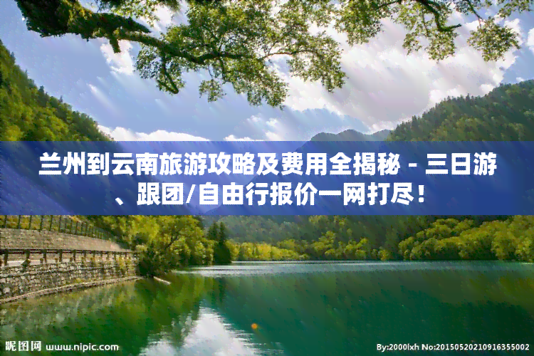 兰州到云南旅游攻略及费用全揭秘 - 三日游、跟团/自由行报价一网打尽！