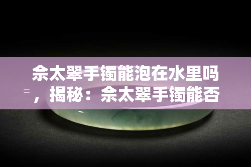 佘太翠手镯能泡在水里吗，揭秘：佘太翠手镯能否浸泡在水中？