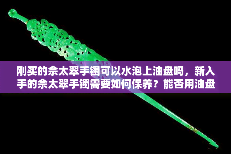 刚买的佘太翠手镯可以水泡上油盘吗，新入手的佘太翠手镯需要如何保养？能否用油盘浸泡？