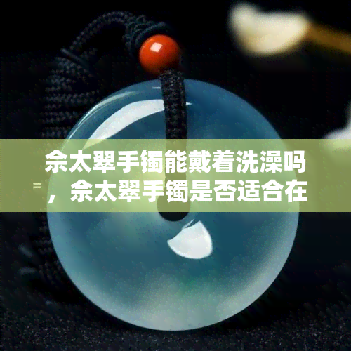 佘太翠手镯能戴着洗澡吗，佘太翠手镯是否适合在洗澡时佩戴？