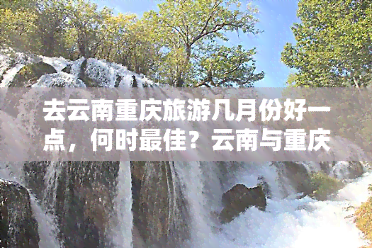 去云南重庆旅游几月份好一点，何时更佳？云南与重庆旅游的季节选择