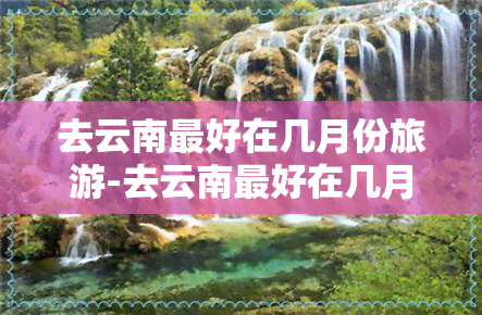 去云南更好在几月份旅游-去云南更好在几月份旅游好