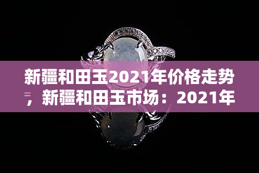 新疆和田玉2021年价格走势，新疆和田玉市场：2021年度价格走势分析与预测