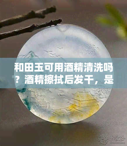 和田玉可用酒精清洗吗？酒精擦拭后发干，是否安全有效？