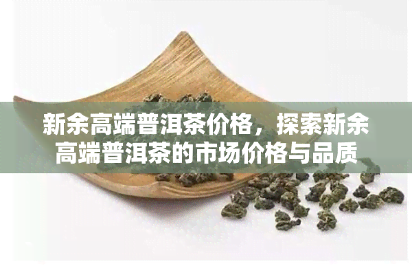 新余高端普洱茶价格，探索新余高端普洱茶的市场价格与品质