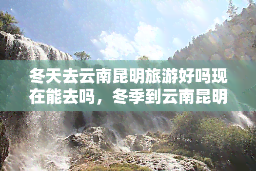 冬天去云南昆明旅游好吗现在能去吗，冬季到云南昆明旅行怎么样？现在可以前往吗？