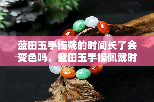 蓝田玉手镯戴的时间长了会变色吗，蓝田玉手镯佩戴时间长了会不会变色？