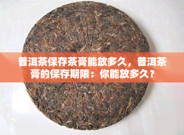 普洱茶保存茶膏能放多久，普洱茶膏的保存期限：你能放多久？