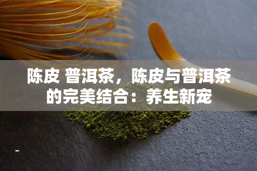 陈皮 普洱茶，陈皮与普洱茶的完美结合：养生新宠