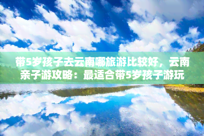 带5岁孩子去云南哪旅游比较好，云南亲子游攻略：最适合带5岁孩子游玩的景点推荐