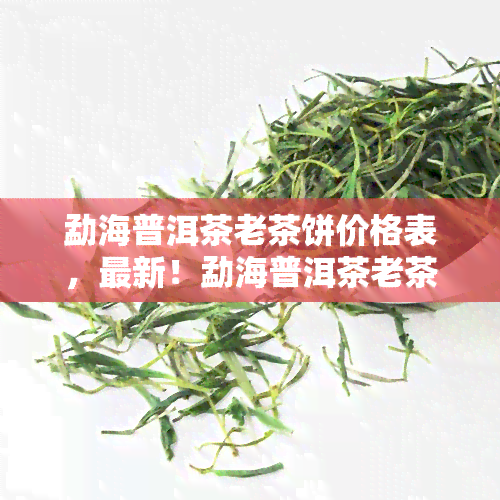 勐海普洱茶老茶饼价格表，最新！勐海普洱茶老茶饼价格表大公开，让你一目了然！