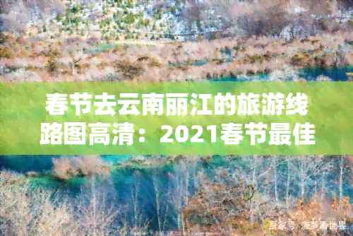 春节去云南丽江的旅游线路图高清：2021春节更佳行程推荐