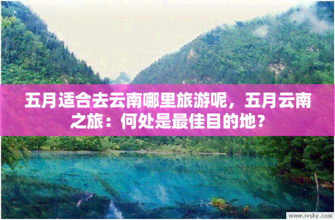 五月适合去云南哪里旅游呢，五月云南之旅：何处是更佳目的地？