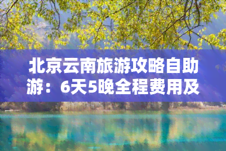 北京云南旅游攻略自助游：6天5晚全程费用及详细路线指南