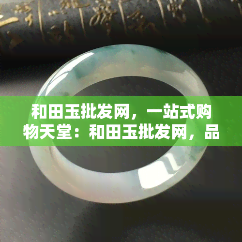 和田玉批发网，一站式购物天堂：和田玉批发网，品质保证，价格实惠！