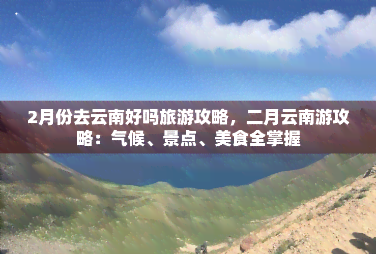 2月份去云南好吗旅游攻略，二月云南游攻略：气候、景点、美食全掌握