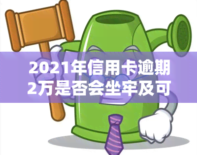 2021年信用卡逾期2万是否会坐牢及可能的刑期，以及被起诉的时间节点