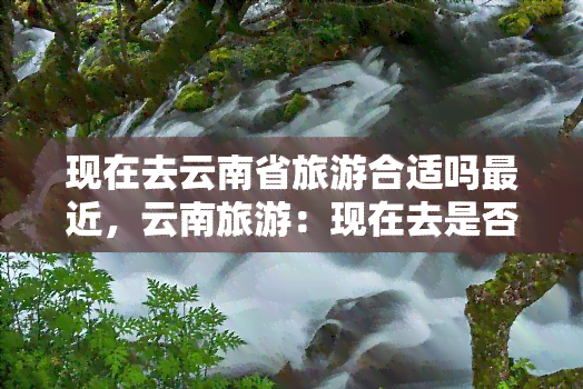 现在去云南省旅游合适吗最近，云南旅游：现在去是否合适？近期天气及景点推荐