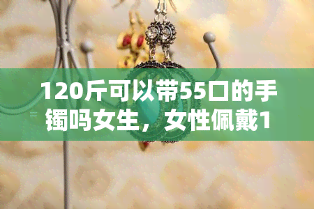 120斤可以带55口的手镯吗女生，女性佩戴120斤重的55口手镯是否合适？