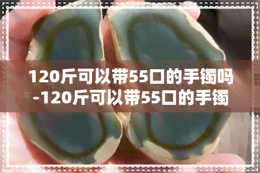 120斤可以带55口的手镯吗-120斤可以带55口的手镯吗女生